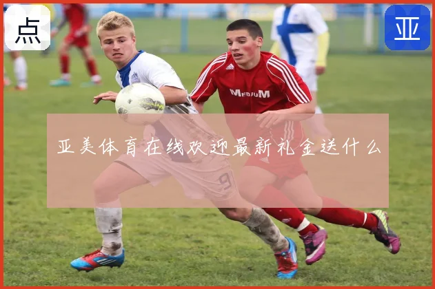 亚美体育在线欢迎最新礼金送什么